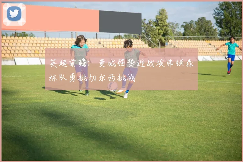 英超前瞻：曼城强势迎战埃弗顿森林队勇挑切尔西挑战