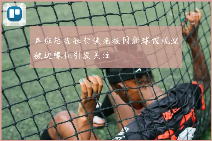 库班怒告独行侠老板因新球馆规划被边缘化引发关注