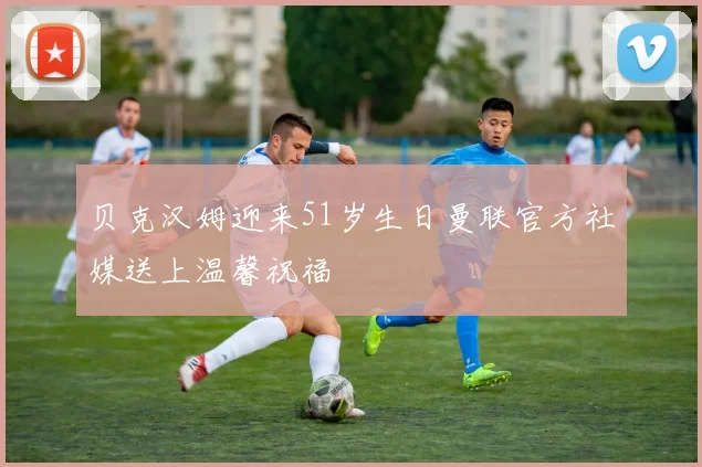 贝克汉姆迎来51岁生日曼联官方社媒送上温馨祝福