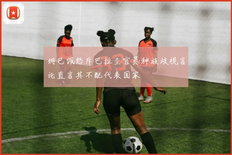 姆巴佩怒斥巴拉圭官员种族歧视言论直言其不配代表国家