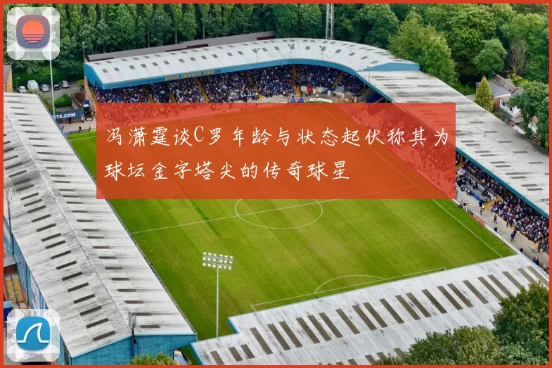 冯潇霆谈C罗年龄与状态起伏称其为球坛金字塔尖的传奇球星