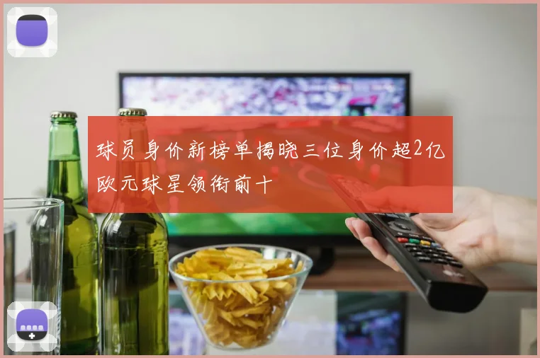 球员身价新榜单揭晓三位身价超2亿欧元球星领衔前十
