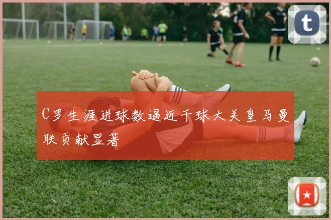 C罗生涯进球数逼近千球大关皇马曼联贡献显著