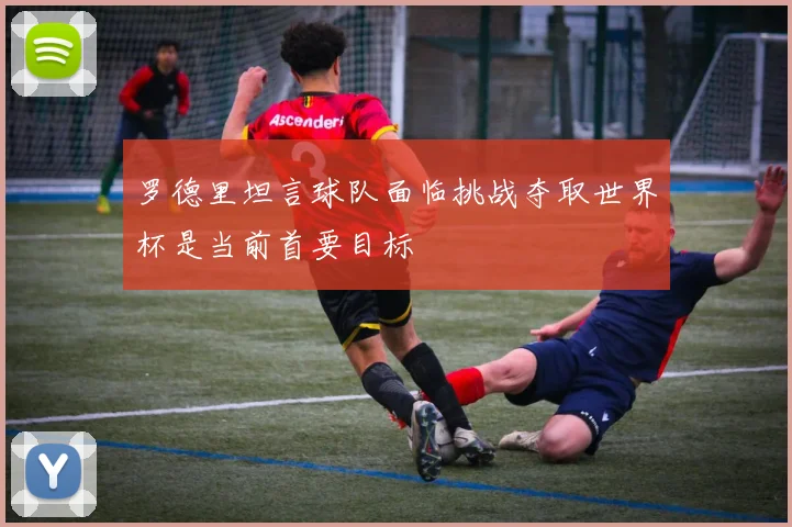 罗德里坦言球队面临挑战夺取世界杯是当前首要目标
