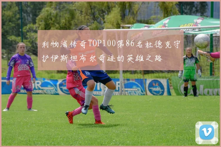 利物浦传奇TOP100第86名杜德克守护伊斯坦布尔奇迹的英雄之路
