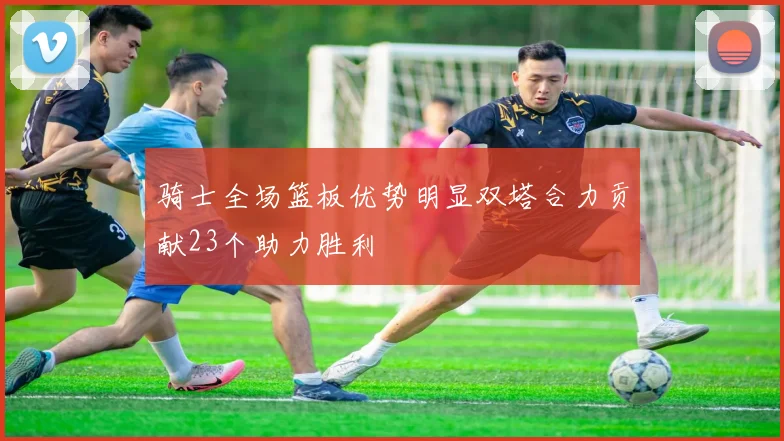 骑士全场篮板优势明显双塔合力贡献23个助力胜利