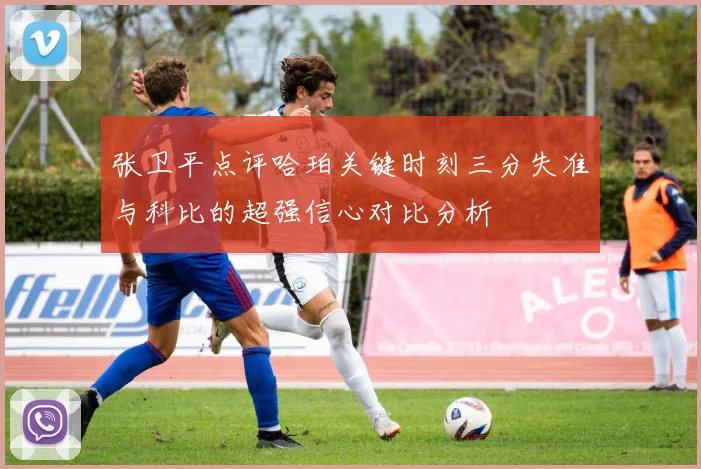 张卫平点评哈珀关键时刻三分失准与科比的超强信心对比分析