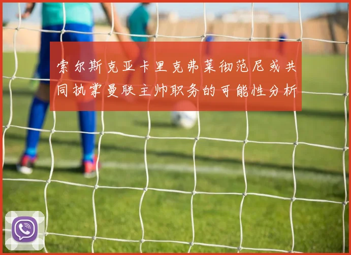 索尔斯克亚卡里克弗莱彻范尼或共同执掌曼联主帅职务的可能性分析