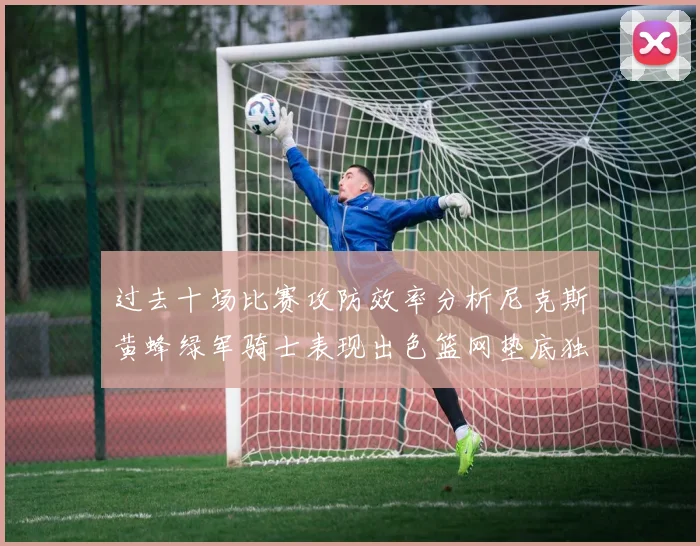 过去十场比赛攻防效率分析尼克斯黄蜂绿军骑士表现出色篮网垫底独占鳌头