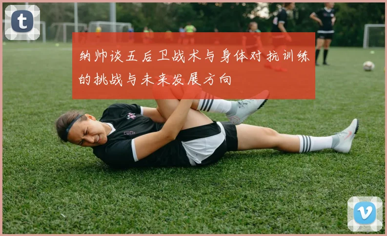 纳帅谈五后卫战术与身体对抗训练的挑战与未来发展方向