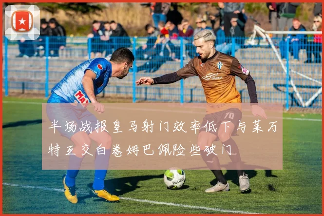 半场战报皇马射门效率低下与莱万特互交白卷姆巴佩险些破门