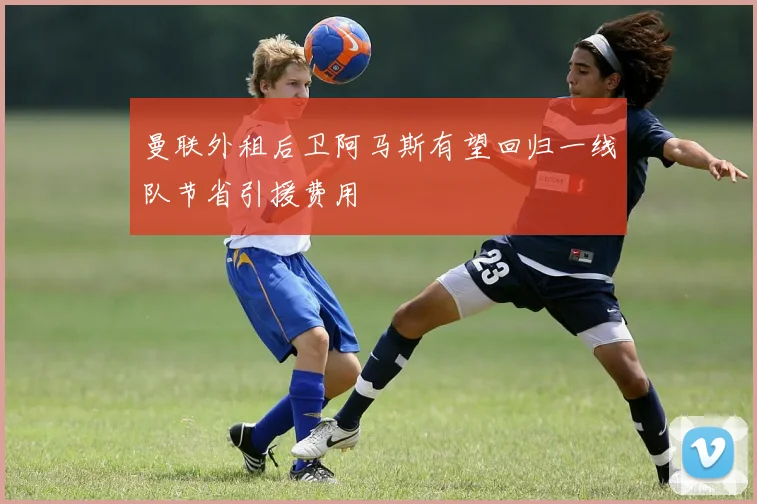 曼联外租后卫阿马斯有望回归一线队节省引援费用
