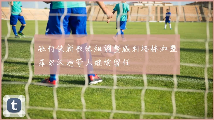 独行侠新教练组调整威利格林加盟菲尔汉迪等人继续留任