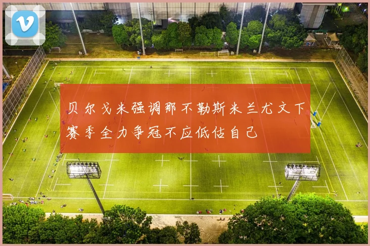 贝尔戈米强调那不勒斯米兰尤文下赛季全力争冠不应低估自己