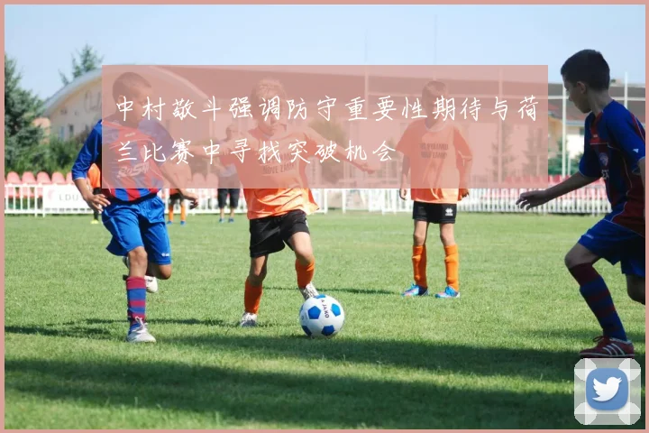 中村敬斗强调防守重要性期待与荷兰比赛中寻找突破机会